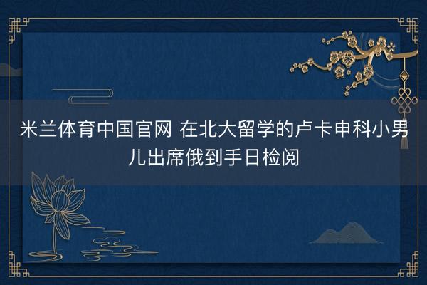米兰体育中国官网 在北大留学的卢卡申科小男儿出席俄到手日检阅