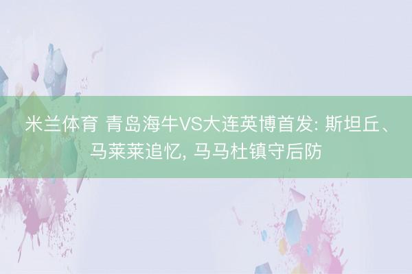 米兰体育 青岛海牛VS大连英博首发: 斯坦丘、马莱莱追忆， 马马杜镇守后防