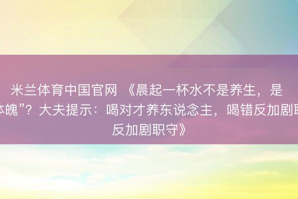 米兰体育中国官网 《晨起一杯水不是养生，是 “伤体魄”？大夫提示：喝对才养东说念主，喝错反加剧职守》