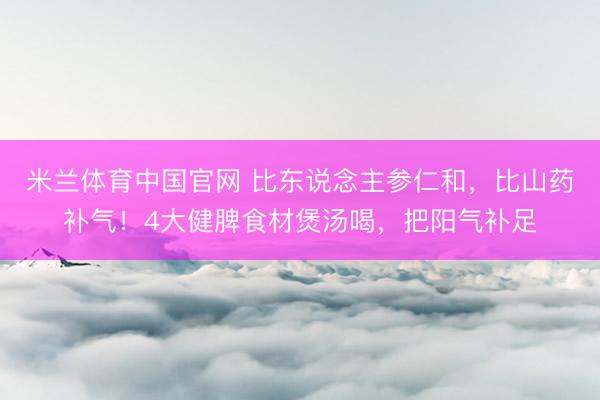 米兰体育中国官网 比东说念主参仁和，比山药补气！4大健脾食材煲汤喝，把阳气补足