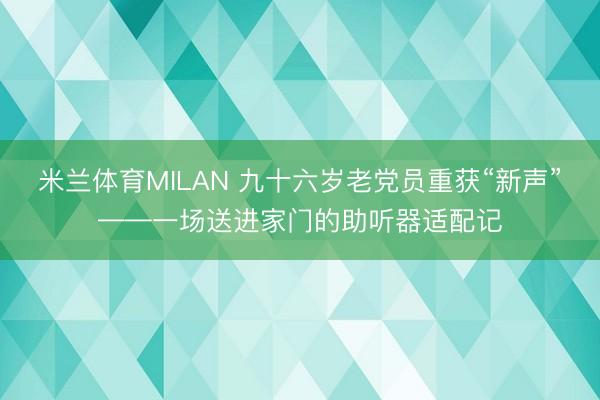 米兰体育MILAN 九十六岁老党员重获“新声”——一场送进家门的助听器适配记