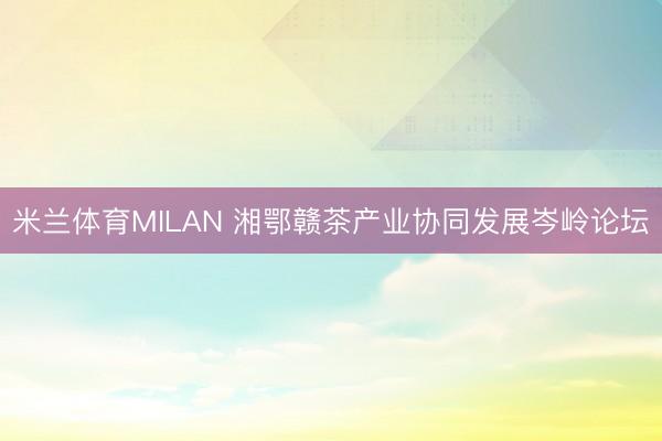 米兰体育MILAN 湘鄂赣茶产业协同发展岑岭论坛