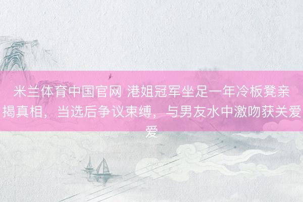 米兰体育中国官网 港姐冠军坐足一年冷板凳亲揭真相，当选后争议束缚，与男友水中激吻获关爱
