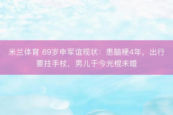 米兰体育 69岁申军谊现状：患脑梗4年，出行要拄手杖，男儿于今光棍未婚