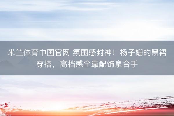 米兰体育中国官网 氛围感封神！杨子姗的黑裙穿搭，高档感全靠配饰拿合手
