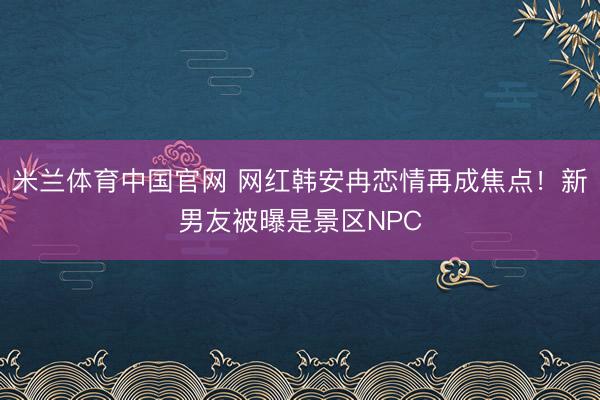 米兰体育中国官网 网红韩安冉恋情再成焦点！新男友被曝是景区NPC