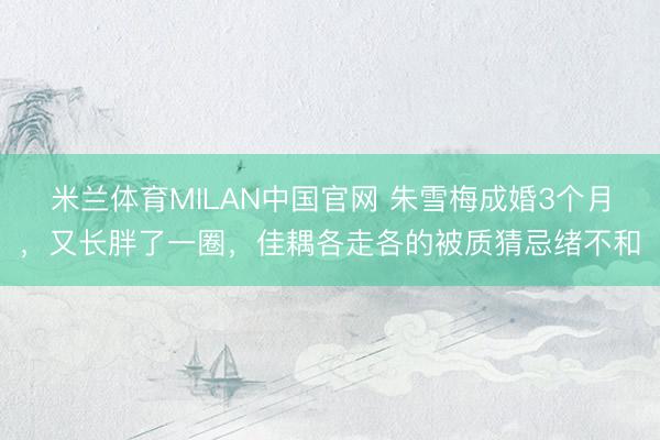 米兰体育MILAN中国官网 朱雪梅成婚3个月，又长胖了一圈，佳耦各走各的被质猜忌绪不和