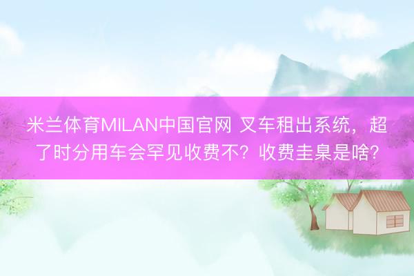 米兰体育MILAN中国官网 叉车租出系统，超了时分用车会罕见收费不？收费圭臬是啥？