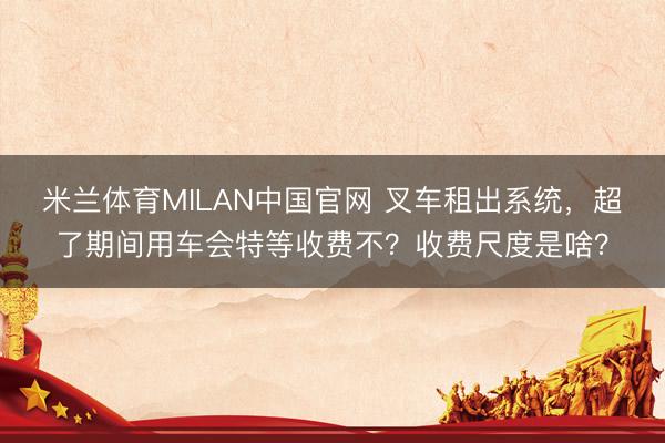 米兰体育MILAN中国官网 叉车租出系统，超了期间用车会特等收费不？收费尺度是啥？