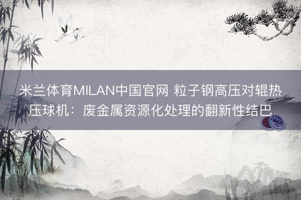 米兰体育MILAN中国官网 粒子钢高压对辊热压球机：废金属资源化处理的翻新性结巴