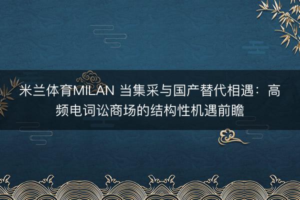 米兰体育MILAN 当集采与国产替代相遇：高频电词讼商场的结构性机遇前瞻