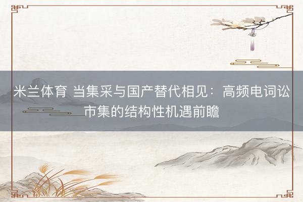 米兰体育 当集采与国产替代相见：高频电词讼市集的结构性机遇前瞻