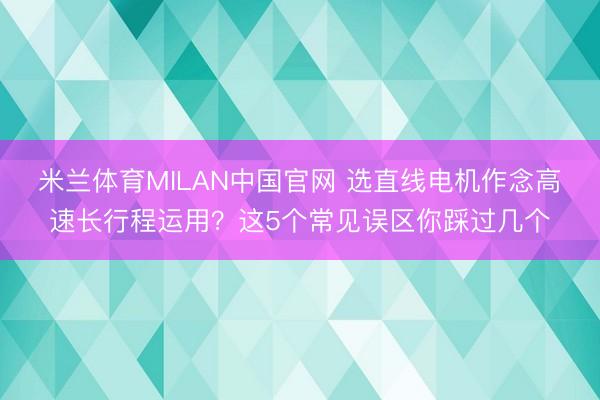 米兰体育MILAN中国官网 选直线电机作念高速长行程运用？这5个常见误区你踩过几个