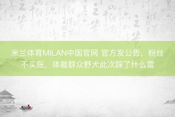 米兰体育MILAN中国官网 官方发公告，粉丝不买账，体裁群众野犬此次踩了什么雷