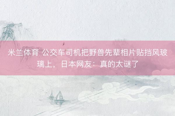 米兰体育 公交车司机把野兽先辈相片贴挡风玻璃上，日本网友：真的太谜了