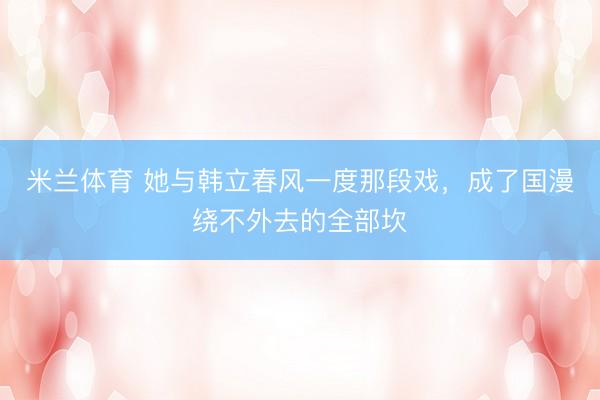 米兰体育 她与韩立春风一度那段戏，成了国漫绕不外去的全部坎