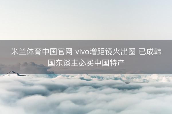 米兰体育中国官网 vivo增距镜火出圈 已成韩国东谈主必买中国特产