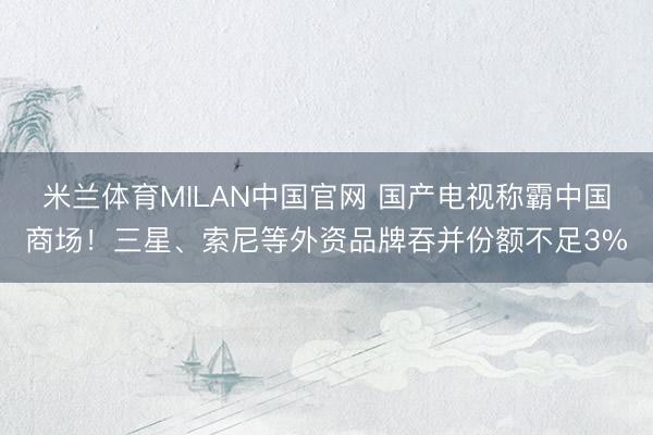 米兰体育MILAN中国官网 国产电视称霸中国商场！三星、索尼等外资品牌吞并份额不足3%
