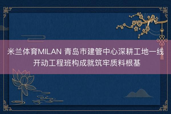 米兰体育MILAN 青岛市建管中心深耕工地一线 开动工程班构成就筑牢质料根基