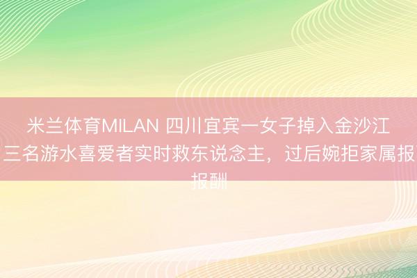 米兰体育MILAN 四川宜宾一女子掉入金沙江，三名游水喜爱者实时救东说念主，过后婉拒家属报酬