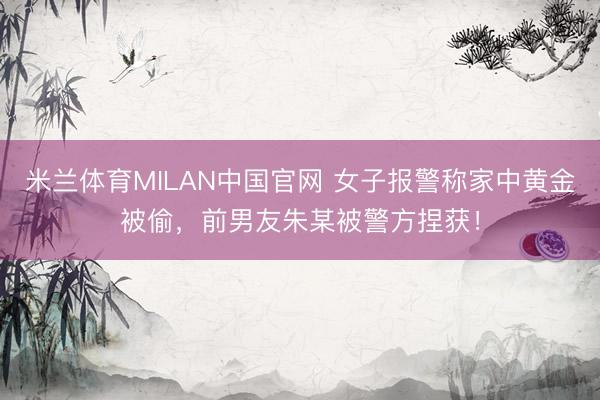 米兰体育MILAN中国官网 女子报警称家中黄金被偷，前男友朱某被警方捏获！