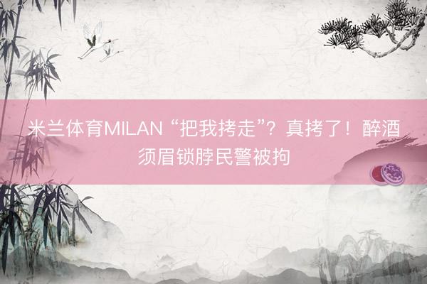 米兰体育MILAN “把我拷走”?真拷了!醉酒须眉锁脖民警被拘