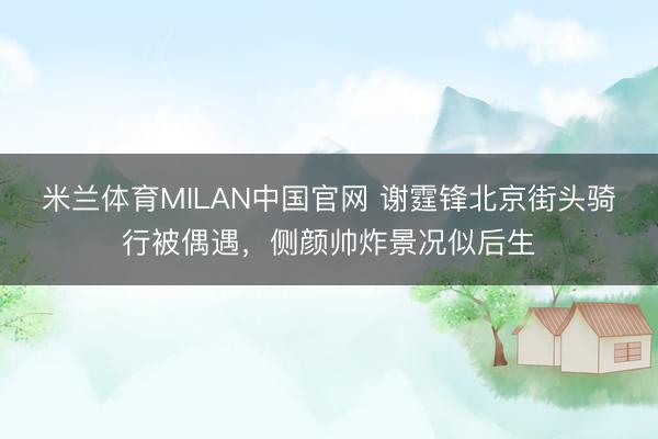 米兰体育MILAN中国官网 谢霆锋北京街头骑行被偶遇，侧颜帅炸景况似后生