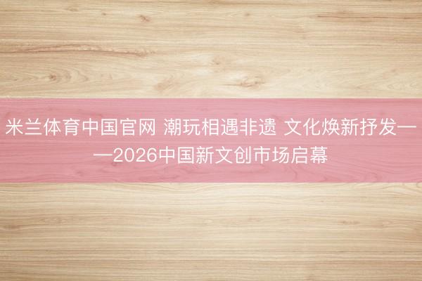 米兰体育中国官网 潮玩相遇非遗 文化焕新抒发——2026中国新文创市场启幕
