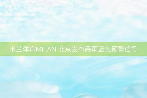 米兰体育MILAN 北京发布暴雨蓝色预警信号