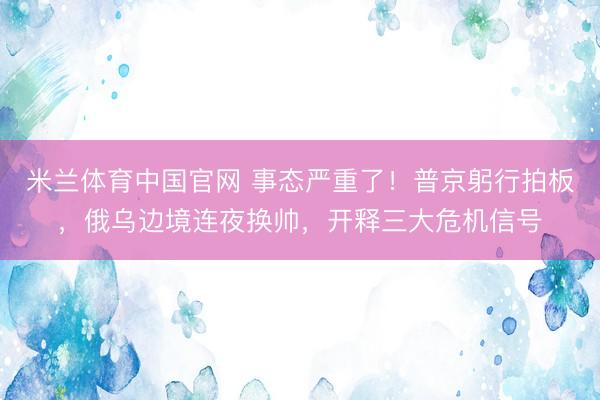 米兰体育中国官网 事态严重了！普京躬行拍板，俄乌边境连夜换帅，开释三大危机信号
