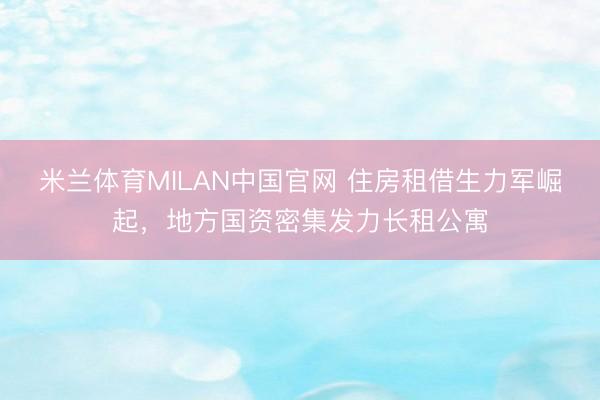 米兰体育MILAN中国官网 住房租借生力军崛起，地方国资密集发力长租公寓