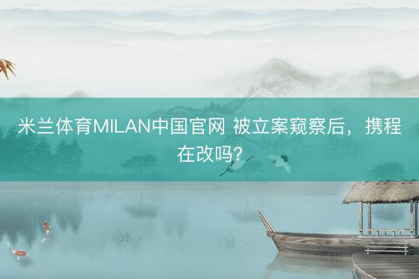 米兰体育MILAN中国官网 被立案窥察后,携程在改吗?