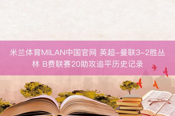 米兰体育MILAN中国官网 英超-曼联3-2胜丛林 B费联赛20助攻追平历史记录