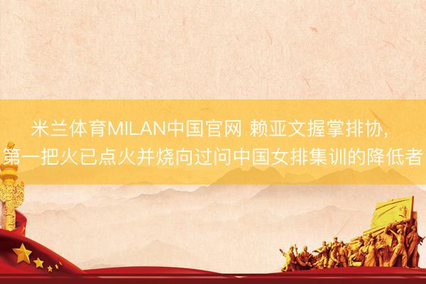 米兰体育MILAN中国官网 赖亚文握掌排协， 第一把火已点火并烧向过问中国女排集训的降低者