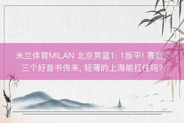 米兰体育MILAN 北京男篮1: 1扳平! 赛后， 三个好音书传来， 轻薄的上海能扛住吗?
