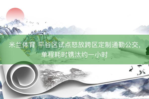 米兰体育 平谷区试点怒放跨区定制通勤公交,单程耗时镌汰约一小时