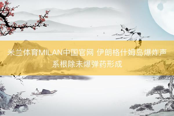 米兰体育MILAN中国官网 伊朗格什姆岛爆炸声系根除未爆弹药形成