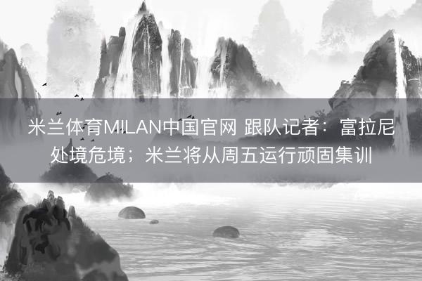 米兰体育MILAN中国官网 跟队记者：富拉尼处境危境；米兰将从周五运行顽固集训