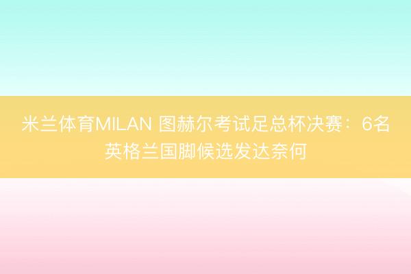 米兰体育MILAN 图赫尔考试足总杯决赛：6名英格兰国脚候选发达奈何