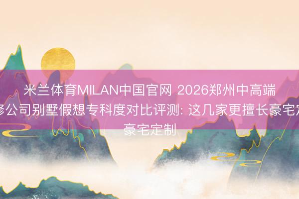 米兰体育MILAN中国官网 2026郑州中高端装修公司别墅假想专科度对比评测: 这几家更擅长豪宅定制