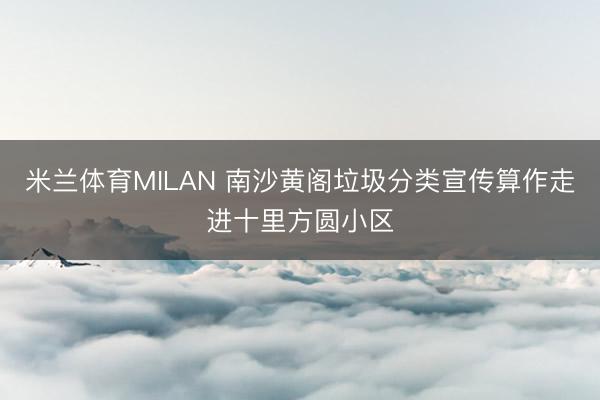 米兰体育MILAN 南沙黄阁垃圾分类宣传算作走进十里方圆小区