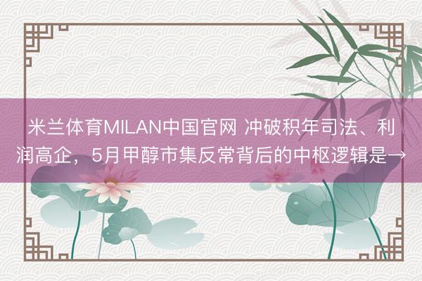 米兰体育MILAN中国官网 冲破积年司法、利润高企，5月甲醇市集反常背后的中枢逻辑是→