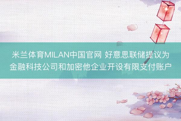 米兰体育MILAN中国官网 好意思联储提议为金融科技公司和加密他企业开设有限支付账户