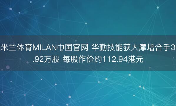 米兰体育MILAN中国官网 华勤技能获大摩增合手3.92万股 每股作价约112.94港元