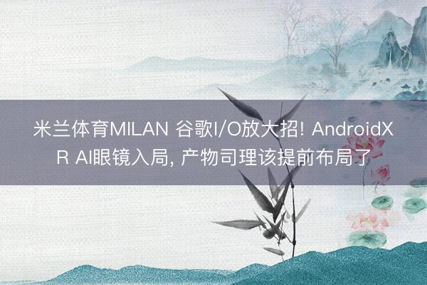 米兰体育MILAN 谷歌I/O放大招! AndroidXR AI眼镜入局， 产物司理该提前布局了