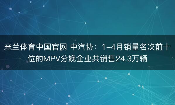 米兰体育中国官网 中汽协：1-4月销量名次前十位的MPV分娩企业共销售24.3万辆