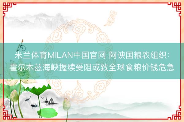 米兰体育MILAN中国官网 阿谀国粮农组织：霍尔木兹海峡握续受阻或致全球食粮价钱危急