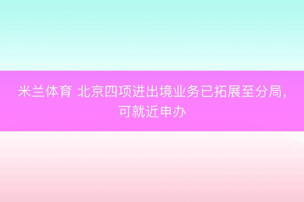 米兰体育 北京四项进出境业务已拓展至分局，可就近申办
