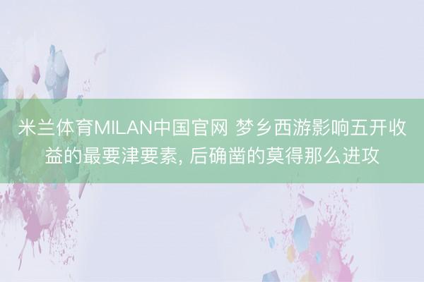 米兰体育MILAN中国官网 梦乡西游影响五开收益的最要津要素， 后确凿的莫得那么进攻