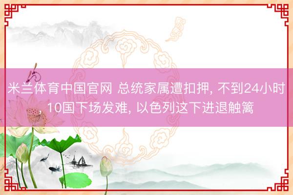 米兰体育中国官网 总统家属遭扣押， 不到24小时， 10国下场发难， 以色列这下进退触篱